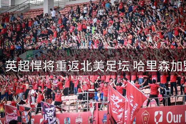 英超悍将重返北美足坛 哈里森加盟新英格兰革命进入倒计时